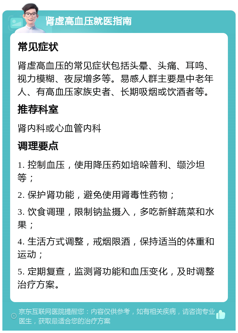 肾虚高血压就医指南 常见症状 肾虚高血压的常见症状包括头晕、头痛、耳鸣、视力模糊、夜尿增多等。易感人群主要是中老年人、有高血压家族史者、长期吸烟或饮酒者等。 推荐科室 肾内科或心血管内科 调理要点 1. 控制血压，使用降压药如培哚普利、缬沙坦等； 2. 保护肾功能，避免使用肾毒性药物； 3. 饮食调理，限制钠盐摄入，多吃新鲜蔬菜和水果； 4. 生活方式调整，戒烟限酒，保持适当的体重和运动； 5. 定期复查，监测肾功能和血压变化，及时调整治疗方案。