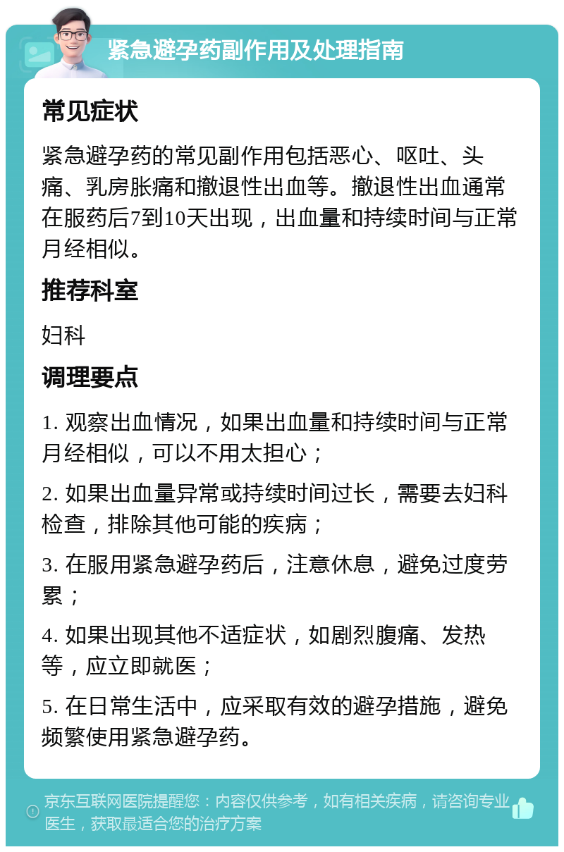 紧急避孕药副作用及处理指南 常见症状 紧急避孕药的常见副作用包括恶心、呕吐、头痛、乳房胀痛和撤退性出血等。撤退性出血通常在服药后7到10天出现，出血量和持续时间与正常月经相似。 推荐科室 妇科 调理要点 1. 观察出血情况，如果出血量和持续时间与正常月经相似，可以不用太担心； 2. 如果出血量异常或持续时间过长，需要去妇科检查，排除其他可能的疾病； 3. 在服用紧急避孕药后，注意休息，避免过度劳累； 4. 如果出现其他不适症状，如剧烈腹痛、发热等，应立即就医； 5. 在日常生活中，应采取有效的避孕措施，避免频繁使用紧急避孕药。