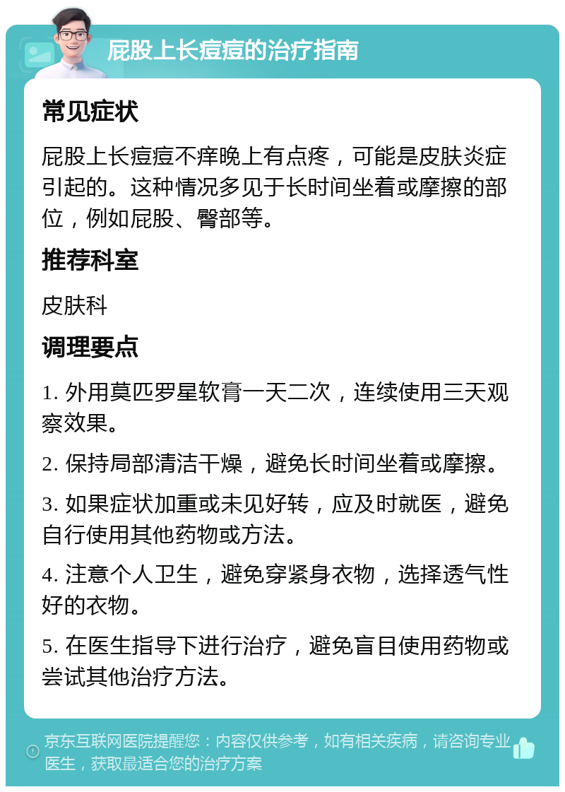 屁股上长痘痘的治疗指南 常见症状 屁股上长痘痘不痒晚上有点疼，可能是皮肤炎症引起的。这种情况多见于长时间坐着或摩擦的部位，例如屁股、臀部等。 推荐科室 皮肤科 调理要点 1. 外用莫匹罗星软膏一天二次，连续使用三天观察效果。 2. 保持局部清洁干燥，避免长时间坐着或摩擦。 3. 如果症状加重或未见好转，应及时就医，避免自行使用其他药物或方法。 4. 注意个人卫生，避免穿紧身衣物，选择透气性好的衣物。 5. 在医生指导下进行治疗，避免盲目使用药物或尝试其他治疗方法。