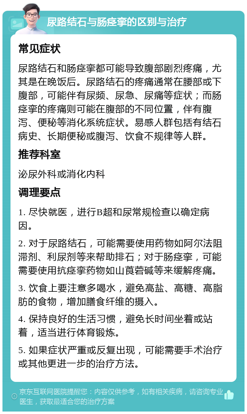 尿路结石与肠痉挛的区别与治疗 常见症状 尿路结石和肠痉挛都可能导致腹部剧烈疼痛，尤其是在晚饭后。尿路结石的疼痛通常在腰部或下腹部，可能伴有尿频、尿急、尿痛等症状；而肠痉挛的疼痛则可能在腹部的不同位置，伴有腹泻、便秘等消化系统症状。易感人群包括有结石病史、长期便秘或腹泻、饮食不规律等人群。 推荐科室 泌尿外科或消化内科 调理要点 1. 尽快就医，进行B超和尿常规检查以确定病因。 2. 对于尿路结石，可能需要使用药物如阿尔法阻滞剂、利尿剂等来帮助排石；对于肠痉挛，可能需要使用抗痉挛药物如山莨菪碱等来缓解疼痛。 3. 饮食上要注意多喝水，避免高盐、高糖、高脂肪的食物，增加膳食纤维的摄入。 4. 保持良好的生活习惯，避免长时间坐着或站着，适当进行体育锻炼。 5. 如果症状严重或反复出现，可能需要手术治疗或其他更进一步的治疗方法。