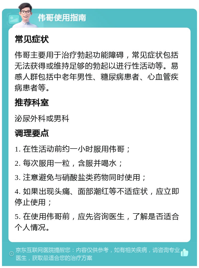 伟哥使用指南 常见症状 伟哥主要用于治疗勃起功能障碍，常见症状包括无法获得或维持足够的勃起以进行性活动等。易感人群包括中老年男性、糖尿病患者、心血管疾病患者等。 推荐科室 泌尿外科或男科 调理要点 1. 在性活动前约一小时服用伟哥； 2. 每次服用一粒，含服并喝水； 3. 注意避免与硝酸盐类药物同时使用； 4. 如果出现头痛、面部潮红等不适症状，应立即停止使用； 5. 在使用伟哥前，应先咨询医生，了解是否适合个人情况。