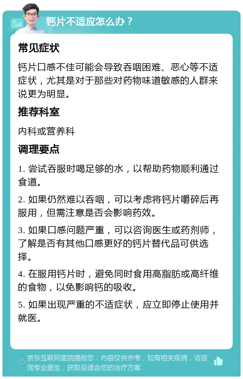 钙片不适应怎么办？ 常见症状 钙片口感不佳可能会导致吞咽困难、恶心等不适症状，尤其是对于那些对药物味道敏感的人群来说更为明显。 推荐科室 内科或营养科 调理要点 1. 尝试吞服时喝足够的水，以帮助药物顺利通过食道。 2. 如果仍然难以吞咽，可以考虑将钙片嚼碎后再服用，但需注意是否会影响药效。 3. 如果口感问题严重，可以咨询医生或药剂师，了解是否有其他口感更好的钙片替代品可供选择。 4. 在服用钙片时，避免同时食用高脂肪或高纤维的食物，以免影响钙的吸收。 5. 如果出现严重的不适症状，应立即停止使用并就医。