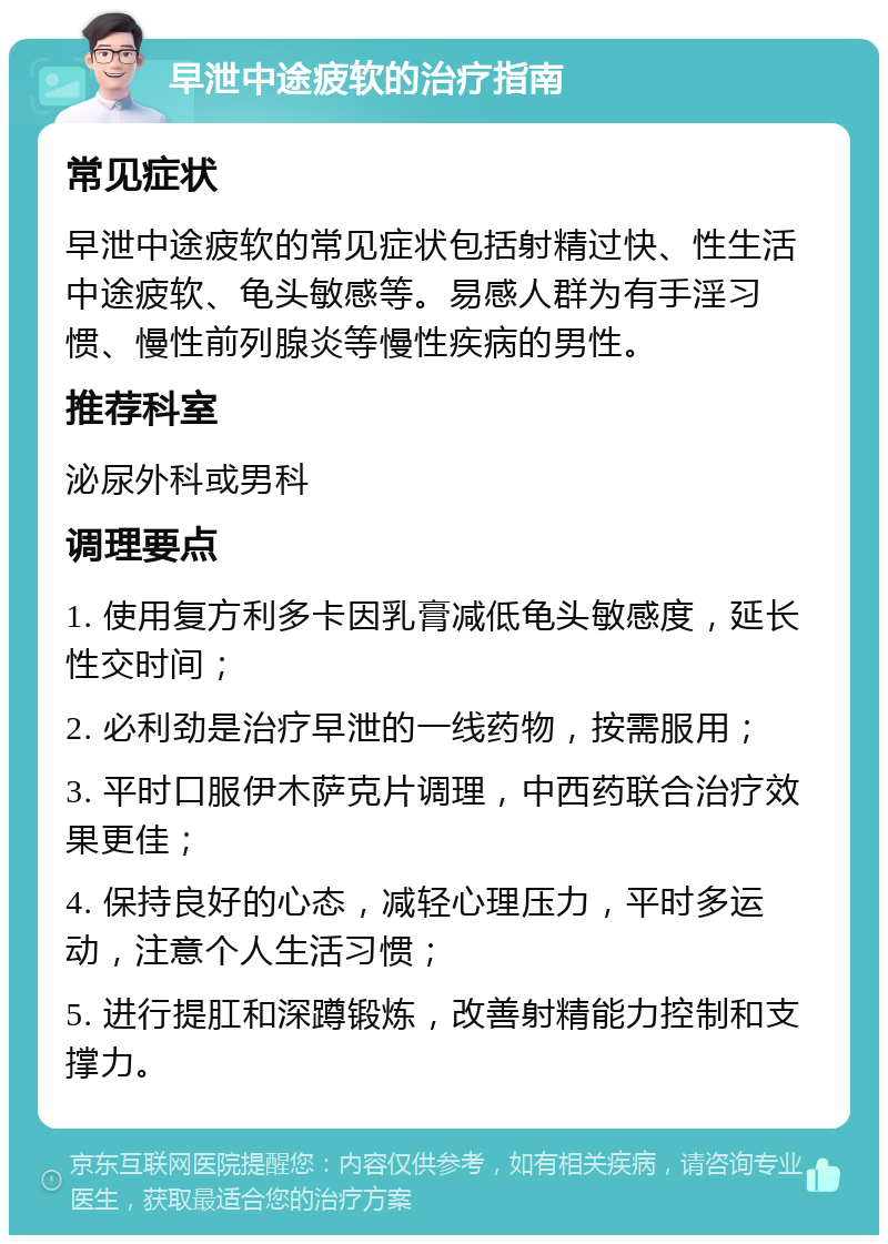 早泄中途疲软的治疗指南 常见症状 早泄中途疲软的常见症状包括射精过快、性生活中途疲软、龟头敏感等。易感人群为有手淫习惯、慢性前列腺炎等慢性疾病的男性。 推荐科室 泌尿外科或男科 调理要点 1. 使用复方利多卡因乳膏减低龟头敏感度，延长性交时间； 2. 必利劲是治疗早泄的一线药物，按需服用； 3. 平时口服伊木萨克片调理，中西药联合治疗效果更佳； 4. 保持良好的心态，减轻心理压力，平时多运动，注意个人生活习惯； 5. 进行提肛和深蹲锻炼，改善射精能力控制和支撑力。