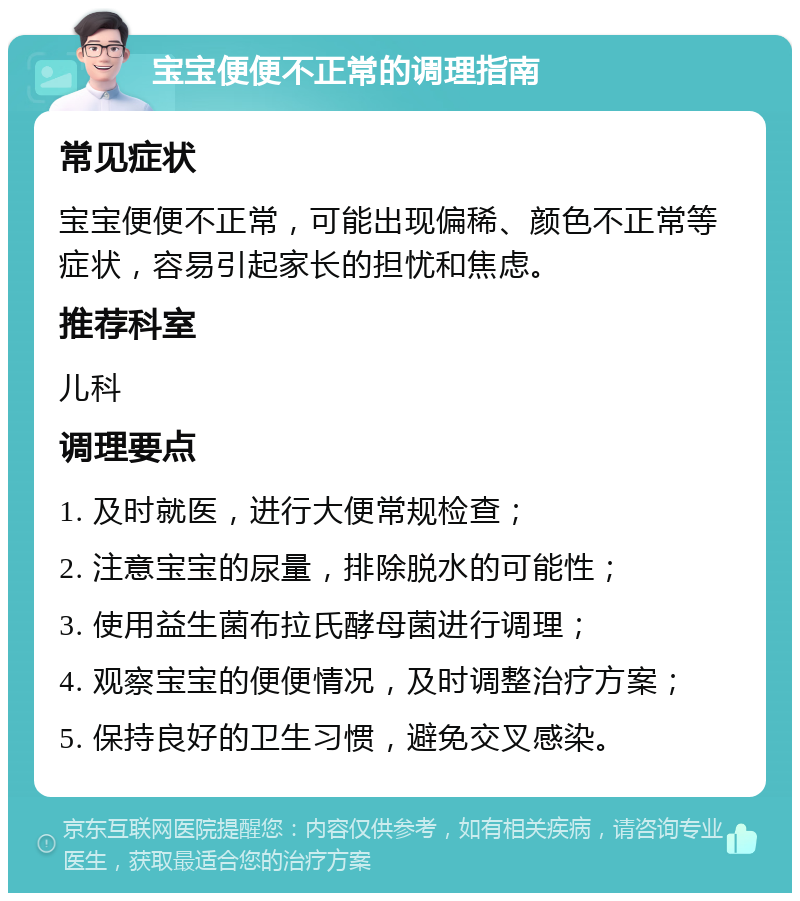 宝宝便便不正常的调理指南 常见症状 宝宝便便不正常，可能出现偏稀、颜色不正常等症状，容易引起家长的担忧和焦虑。 推荐科室 儿科 调理要点 1. 及时就医，进行大便常规检查； 2. 注意宝宝的尿量，排除脱水的可能性； 3. 使用益生菌布拉氏酵母菌进行调理； 4. 观察宝宝的便便情况，及时调整治疗方案； 5. 保持良好的卫生习惯，避免交叉感染。