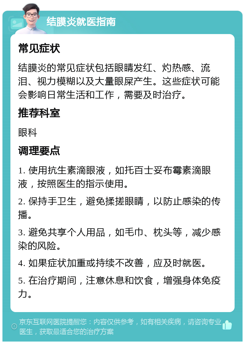 结膜炎就医指南 常见症状 结膜炎的常见症状包括眼睛发红、灼热感、流泪、视力模糊以及大量眼屎产生。这些症状可能会影响日常生活和工作，需要及时治疗。 推荐科室 眼科 调理要点 1. 使用抗生素滴眼液，如托百士妥布霉素滴眼液，按照医生的指示使用。 2. 保持手卫生，避免揉搓眼睛，以防止感染的传播。 3. 避免共享个人用品，如毛巾、枕头等，减少感染的风险。 4. 如果症状加重或持续不改善，应及时就医。 5. 在治疗期间，注意休息和饮食，增强身体免疫力。