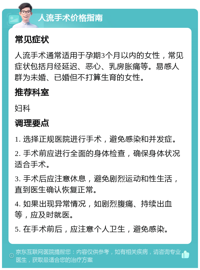 人流手术价格指南 常见症状 人流手术通常适用于孕期3个月以内的女性，常见症状包括月经延迟、恶心、乳房胀痛等。易感人群为未婚、已婚但不打算生育的女性。 推荐科室 妇科 调理要点 1. 选择正规医院进行手术，避免感染和并发症。 2. 手术前应进行全面的身体检查，确保身体状况适合手术。 3. 手术后应注意休息，避免剧烈运动和性生活，直到医生确认恢复正常。 4. 如果出现异常情况，如剧烈腹痛、持续出血等，应及时就医。 5. 在手术前后，应注意个人卫生，避免感染。