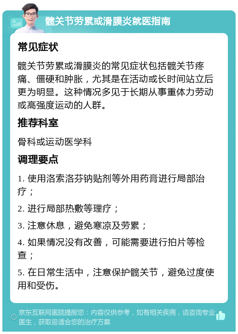 髋关节劳累或滑膜炎就医指南 常见症状 髋关节劳累或滑膜炎的常见症状包括髋关节疼痛、僵硬和肿胀，尤其是在活动或长时间站立后更为明显。这种情况多见于长期从事重体力劳动或高强度运动的人群。 推荐科室 骨科或运动医学科 调理要点 1. 使用洛索洛芬钠贴剂等外用药膏进行局部治疗； 2. 进行局部热敷等理疗； 3. 注意休息，避免寒凉及劳累； 4. 如果情况没有改善，可能需要进行拍片等检查； 5. 在日常生活中，注意保护髋关节，避免过度使用和受伤。