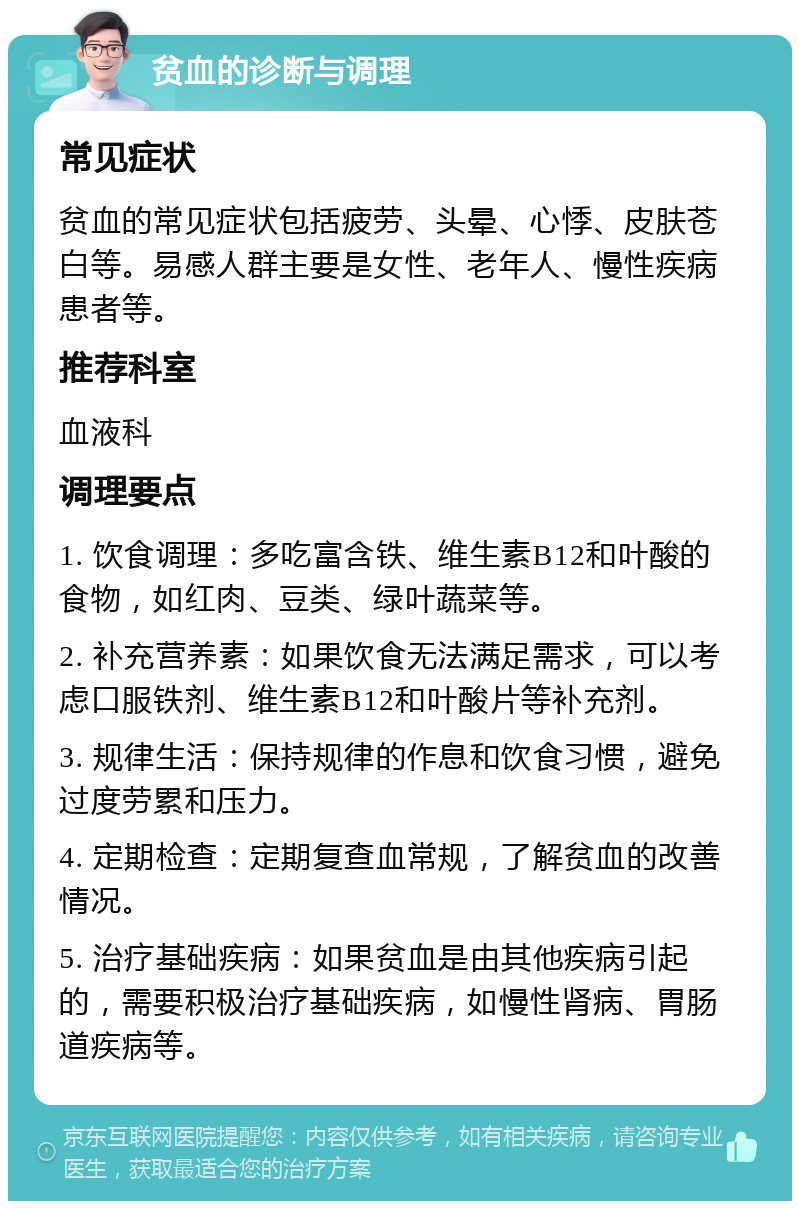 贫血的诊断与调理 常见症状 贫血的常见症状包括疲劳、头晕、心悸、皮肤苍白等。易感人群主要是女性、老年人、慢性疾病患者等。 推荐科室 血液科 调理要点 1. 饮食调理：多吃富含铁、维生素B12和叶酸的食物，如红肉、豆类、绿叶蔬菜等。 2. 补充营养素：如果饮食无法满足需求，可以考虑口服铁剂、维生素B12和叶酸片等补充剂。 3. 规律生活：保持规律的作息和饮食习惯，避免过度劳累和压力。 4. 定期检查：定期复查血常规，了解贫血的改善情况。 5. 治疗基础疾病：如果贫血是由其他疾病引起的，需要积极治疗基础疾病，如慢性肾病、胃肠道疾病等。