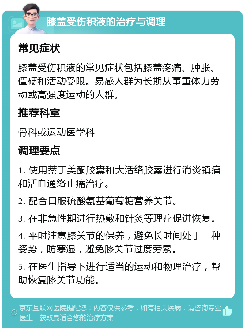 膝盖受伤积液的治疗与调理 常见症状 膝盖受伤积液的常见症状包括膝盖疼痛、肿胀、僵硬和活动受限。易感人群为长期从事重体力劳动或高强度运动的人群。 推荐科室 骨科或运动医学科 调理要点 1. 使用萘丁美酮胶囊和大活络胶囊进行消炎镇痛和活血通络止痛治疗。 2. 配合口服硫酸氨基葡萄糖营养关节。 3. 在非急性期进行热敷和针灸等理疗促进恢复。 4. 平时注意膝关节的保养，避免长时间处于一种姿势，防寒湿，避免膝关节过度劳累。 5. 在医生指导下进行适当的运动和物理治疗，帮助恢复膝关节功能。