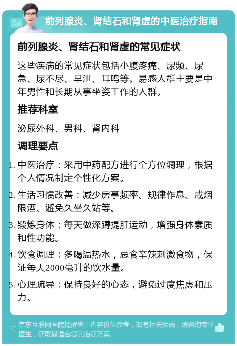 前列腺炎、肾结石和肾虚的中医治疗指南 前列腺炎、肾结石和肾虚的常见症状 这些疾病的常见症状包括小腹疼痛、尿频、尿急、尿不尽、早泄、耳鸣等。易感人群主要是中年男性和长期从事坐姿工作的人群。 推荐科室 泌尿外科、男科、肾内科 调理要点 中医治疗：采用中药配方进行全方位调理，根据个人情况制定个性化方案。 生活习惯改善：减少房事频率、规律作息、戒烟限酒、避免久坐久站等。 锻炼身体：每天做深蹲提肛运动，增强身体素质和性功能。 饮食调理：多喝温热水，忌食辛辣刺激食物，保证每天2000毫升的饮水量。 心理疏导：保持良好的心态，避免过度焦虑和压力。