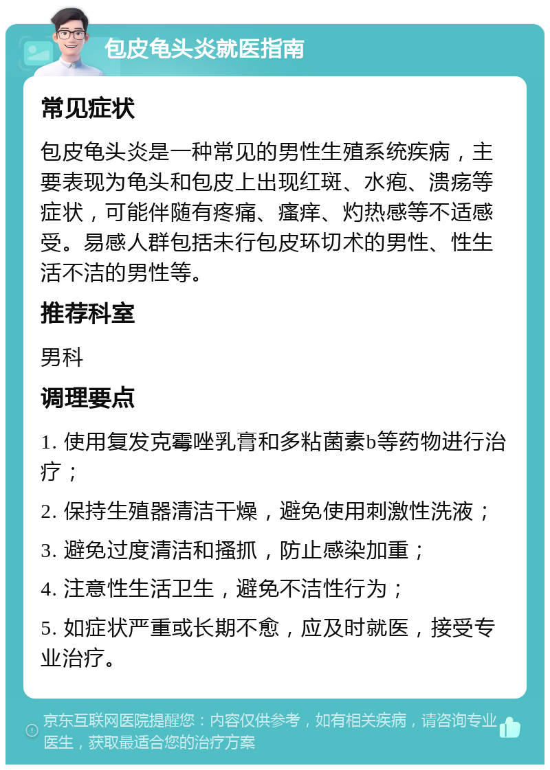 包皮龟头炎就医指南 常见症状 包皮龟头炎是一种常见的男性生殖系统疾病，主要表现为龟头和包皮上出现红斑、水疱、溃疡等症状，可能伴随有疼痛、瘙痒、灼热感等不适感受。易感人群包括未行包皮环切术的男性、性生活不洁的男性等。 推荐科室 男科 调理要点 1. 使用复发克霉唑乳膏和多粘菌素b等药物进行治疗； 2. 保持生殖器清洁干燥，避免使用刺激性洗液； 3. 避免过度清洁和搔抓，防止感染加重； 4. 注意性生活卫生，避免不洁性行为； 5. 如症状严重或长期不愈，应及时就医，接受专业治疗。