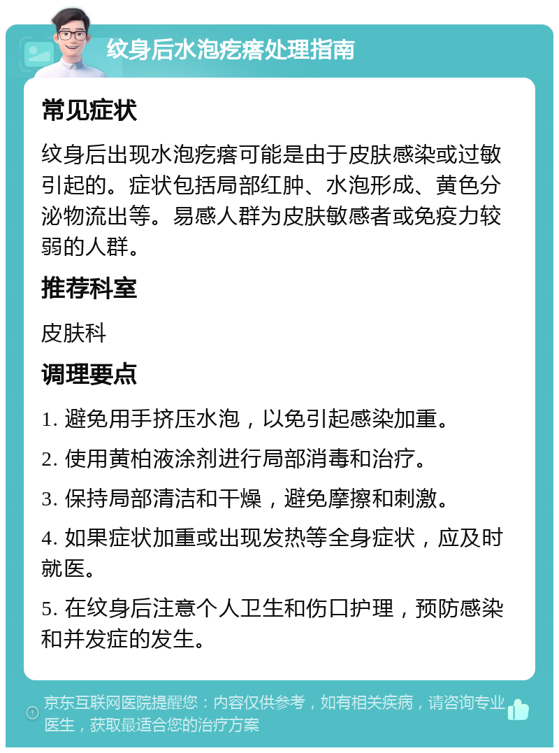 纹身后水泡疙瘩处理指南 常见症状 纹身后出现水泡疙瘩可能是由于皮肤感染或过敏引起的。症状包括局部红肿、水泡形成、黄色分泌物流出等。易感人群为皮肤敏感者或免疫力较弱的人群。 推荐科室 皮肤科 调理要点 1. 避免用手挤压水泡，以免引起感染加重。 2. 使用黄柏液涂剂进行局部消毒和治疗。 3. 保持局部清洁和干燥，避免摩擦和刺激。 4. 如果症状加重或出现发热等全身症状，应及时就医。 5. 在纹身后注意个人卫生和伤口护理，预防感染和并发症的发生。