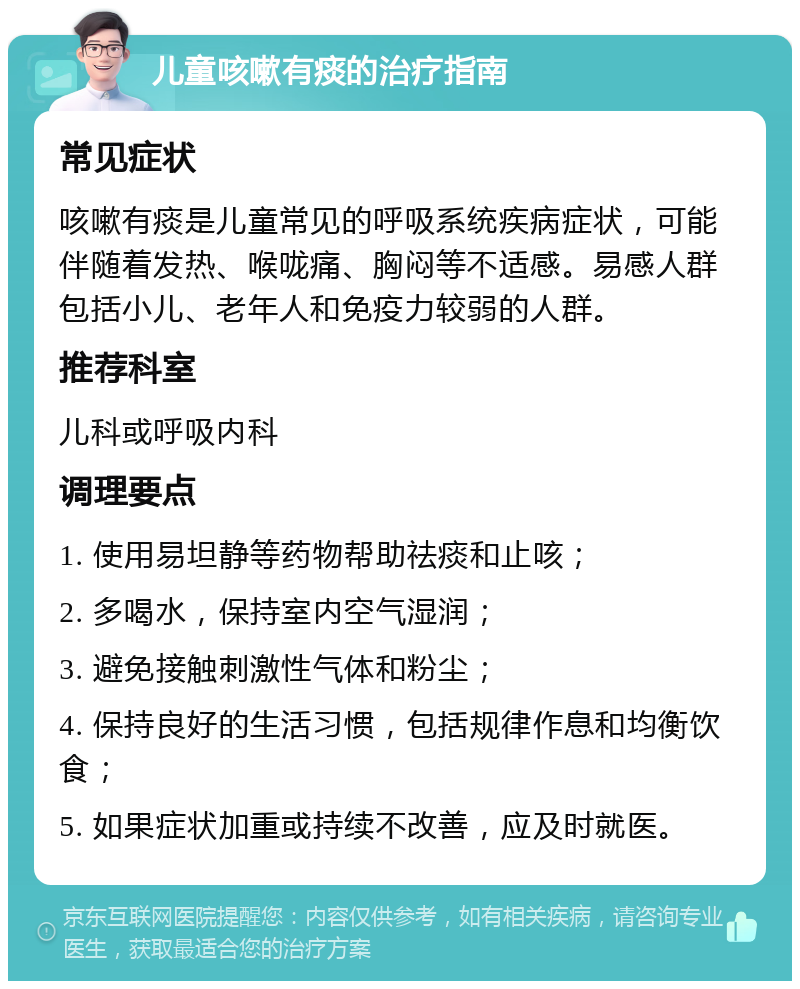 儿童咳嗽有痰的治疗指南 常见症状 咳嗽有痰是儿童常见的呼吸系统疾病症状，可能伴随着发热、喉咙痛、胸闷等不适感。易感人群包括小儿、老年人和免疫力较弱的人群。 推荐科室 儿科或呼吸内科 调理要点 1. 使用易坦静等药物帮助祛痰和止咳； 2. 多喝水，保持室内空气湿润； 3. 避免接触刺激性气体和粉尘； 4. 保持良好的生活习惯，包括规律作息和均衡饮食； 5. 如果症状加重或持续不改善，应及时就医。