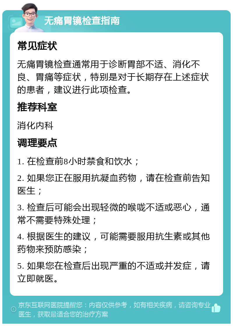 无痛胃镜检查指南 常见症状 无痛胃镜检查通常用于诊断胃部不适、消化不良、胃痛等症状，特别是对于长期存在上述症状的患者，建议进行此项检查。 推荐科室 消化内科 调理要点 1. 在检查前8小时禁食和饮水； 2. 如果您正在服用抗凝血药物，请在检查前告知医生； 3. 检查后可能会出现轻微的喉咙不适或恶心，通常不需要特殊处理； 4. 根据医生的建议，可能需要服用抗生素或其他药物来预防感染； 5. 如果您在检查后出现严重的不适或并发症，请立即就医。