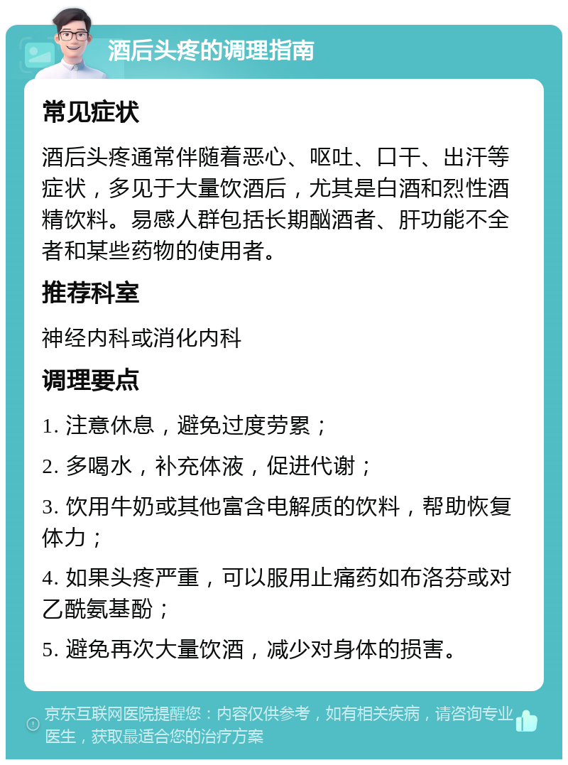 酒后头疼的调理指南 常见症状 酒后头疼通常伴随着恶心、呕吐、口干、出汗等症状，多见于大量饮酒后，尤其是白酒和烈性酒精饮料。易感人群包括长期酗酒者、肝功能不全者和某些药物的使用者。 推荐科室 神经内科或消化内科 调理要点 1. 注意休息，避免过度劳累； 2. 多喝水，补充体液，促进代谢； 3. 饮用牛奶或其他富含电解质的饮料，帮助恢复体力； 4. 如果头疼严重，可以服用止痛药如布洛芬或对乙酰氨基酚； 5. 避免再次大量饮酒，减少对身体的损害。