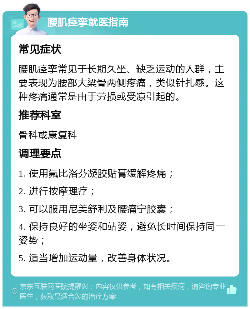 腰肌痉挛就医指南 常见症状 腰肌痉挛常见于长期久坐、缺乏运动的人群，主要表现为腰部大梁骨两侧疼痛，类似针扎感。这种疼痛通常是由于劳损或受凉引起的。 推荐科室 骨科或康复科 调理要点 1. 使用氟比洛芬凝胶贴膏缓解疼痛； 2. 进行按摩理疗； 3. 可以服用尼美舒利及腰痛宁胶囊； 4. 保持良好的坐姿和站姿，避免长时间保持同一姿势； 5. 适当增加运动量，改善身体状况。