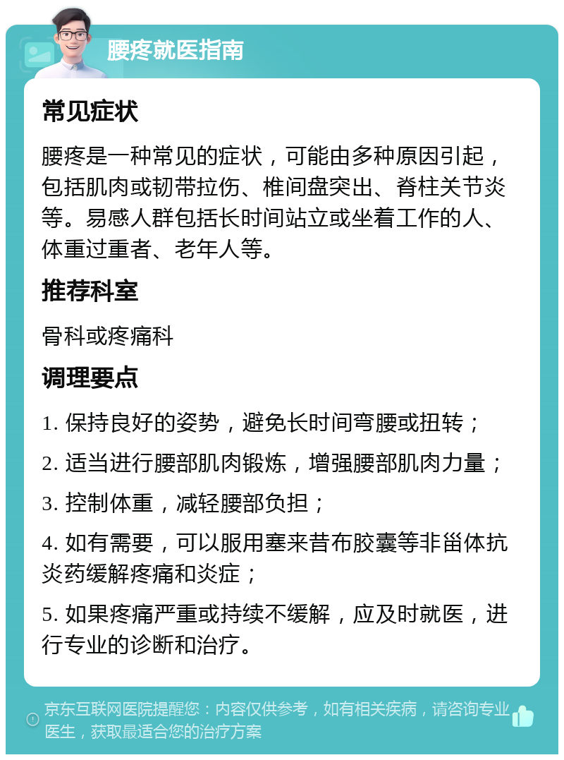 腰疼就医指南 常见症状 腰疼是一种常见的症状，可能由多种原因引起，包括肌肉或韧带拉伤、椎间盘突出、脊柱关节炎等。易感人群包括长时间站立或坐着工作的人、体重过重者、老年人等。 推荐科室 骨科或疼痛科 调理要点 1. 保持良好的姿势，避免长时间弯腰或扭转； 2. 适当进行腰部肌肉锻炼，增强腰部肌肉力量； 3. 控制体重，减轻腰部负担； 4. 如有需要，可以服用塞来昔布胶囊等非甾体抗炎药缓解疼痛和炎症； 5. 如果疼痛严重或持续不缓解，应及时就医，进行专业的诊断和治疗。