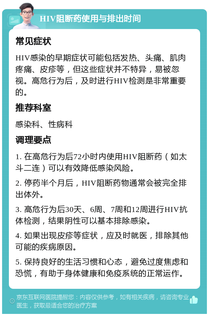 HIV阻断药使用与排出时间 常见症状 HIV感染的早期症状可能包括发热、头痛、肌肉疼痛、皮疹等，但这些症状并不特异，易被忽视。高危行为后，及时进行HIV检测是非常重要的。 推荐科室 感染科、性病科 调理要点 1. 在高危行为后72小时内使用HIV阻断药（如太斗二连）可以有效降低感染风险。 2. 停药半个月后，HIV阻断药物通常会被完全排出体外。 3. 高危行为后30天、6周、7周和12周进行HIV抗体检测，结果阴性可以基本排除感染。 4. 如果出现皮疹等症状，应及时就医，排除其他可能的疾病原因。 5. 保持良好的生活习惯和心态，避免过度焦虑和恐慌，有助于身体健康和免疫系统的正常运作。