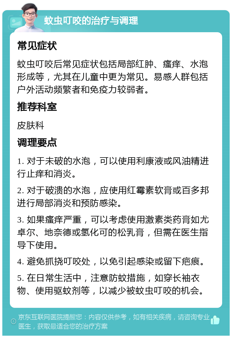 蚊虫叮咬的治疗与调理 常见症状 蚊虫叮咬后常见症状包括局部红肿、瘙痒、水泡形成等，尤其在儿童中更为常见。易感人群包括户外活动频繁者和免疫力较弱者。 推荐科室 皮肤科 调理要点 1. 对于未破的水泡，可以使用利康液或风油精进行止痒和消炎。 2. 对于破溃的水泡，应使用红霉素软膏或百多邦进行局部消炎和预防感染。 3. 如果瘙痒严重，可以考虑使用激素类药膏如尤卓尔、地奈德或氢化可的松乳膏，但需在医生指导下使用。 4. 避免抓挠叮咬处，以免引起感染或留下疤痕。 5. 在日常生活中，注意防蚊措施，如穿长袖衣物、使用驱蚊剂等，以减少被蚊虫叮咬的机会。