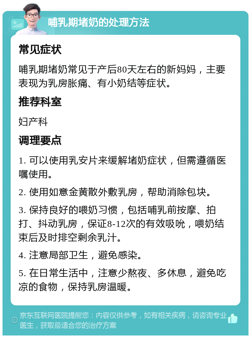 哺乳期堵奶的处理方法 常见症状 哺乳期堵奶常见于产后80天左右的新妈妈，主要表现为乳房胀痛、有小奶结等症状。 推荐科室 妇产科 调理要点 1. 可以使用乳安片来缓解堵奶症状，但需遵循医嘱使用。 2. 使用如意金黄散外敷乳房，帮助消除包块。 3. 保持良好的喂奶习惯，包括哺乳前按摩、拍打、抖动乳房，保证8-12次的有效吸吮，喂奶结束后及时排空剩余乳汁。 4. 注意局部卫生，避免感染。 5. 在日常生活中，注意少熬夜、多休息，避免吃凉的食物，保持乳房温暖。