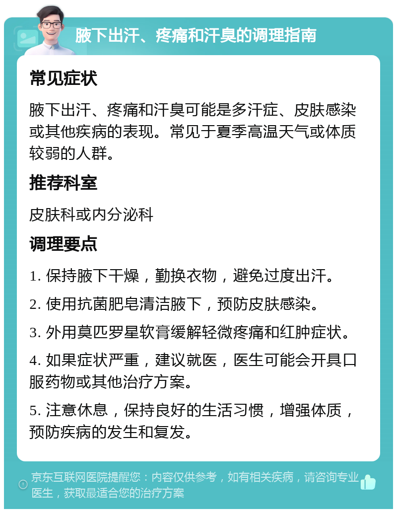 腋下出汗、疼痛和汗臭的调理指南 常见症状 腋下出汗、疼痛和汗臭可能是多汗症、皮肤感染或其他疾病的表现。常见于夏季高温天气或体质较弱的人群。 推荐科室 皮肤科或内分泌科 调理要点 1. 保持腋下干燥，勤换衣物，避免过度出汗。 2. 使用抗菌肥皂清洁腋下，预防皮肤感染。 3. 外用莫匹罗星软膏缓解轻微疼痛和红肿症状。 4. 如果症状严重，建议就医，医生可能会开具口服药物或其他治疗方案。 5. 注意休息，保持良好的生活习惯，增强体质，预防疾病的发生和复发。