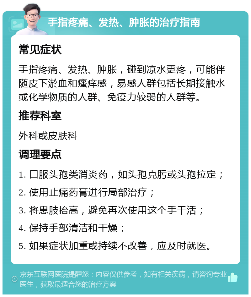 手指疼痛、发热、肿胀的治疗指南 常见症状 手指疼痛、发热、肿胀，碰到凉水更疼，可能伴随皮下淤血和瘙痒感，易感人群包括长期接触水或化学物质的人群、免疫力较弱的人群等。 推荐科室 外科或皮肤科 调理要点 1. 口服头孢类消炎药，如头孢克肟或头孢拉定； 2. 使用止痛药膏进行局部治疗； 3. 将患肢抬高，避免再次使用这个手干活； 4. 保持手部清洁和干燥； 5. 如果症状加重或持续不改善，应及时就医。