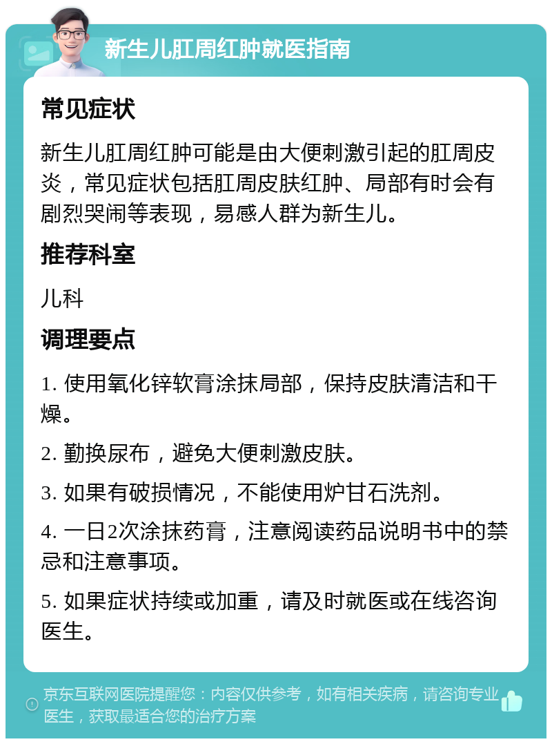 新生儿肛周红肿就医指南 常见症状 新生儿肛周红肿可能是由大便刺激引起的肛周皮炎，常见症状包括肛周皮肤红肿、局部有时会有剧烈哭闹等表现，易感人群为新生儿。 推荐科室 儿科 调理要点 1. 使用氧化锌软膏涂抹局部，保持皮肤清洁和干燥。 2. 勤换尿布，避免大便刺激皮肤。 3. 如果有破损情况，不能使用炉甘石洗剂。 4. 一日2次涂抹药膏，注意阅读药品说明书中的禁忌和注意事项。 5. 如果症状持续或加重，请及时就医或在线咨询医生。