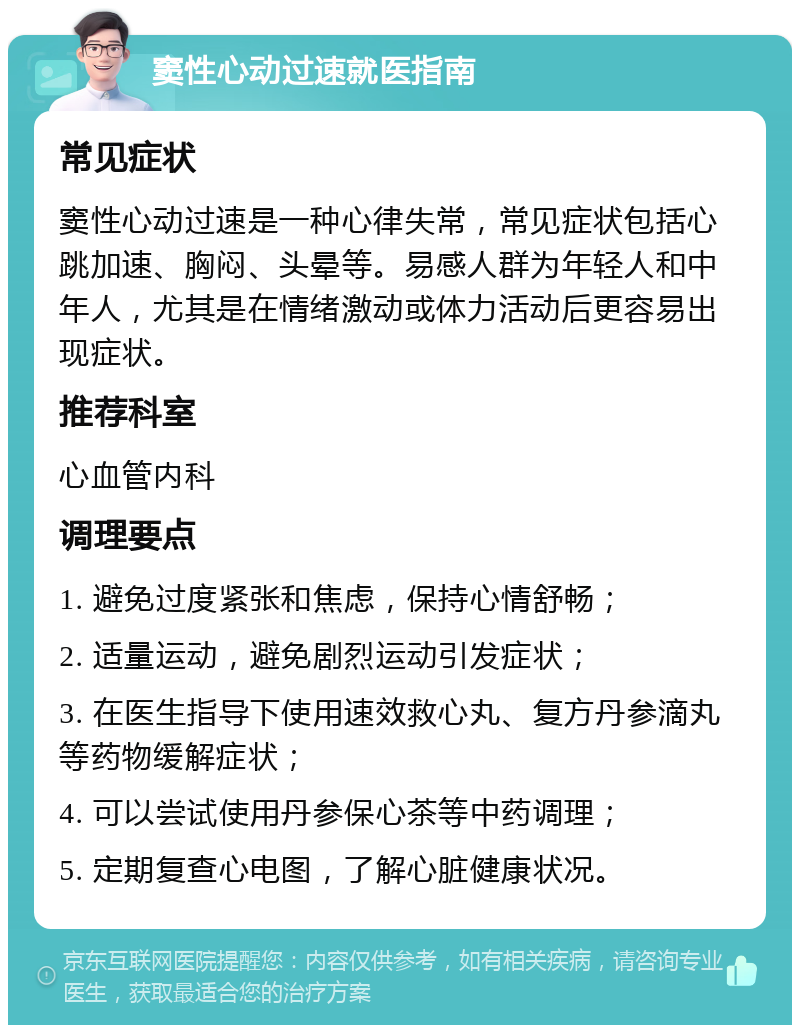 窦性心动过速就医指南 常见症状 窦性心动过速是一种心律失常，常见症状包括心跳加速、胸闷、头晕等。易感人群为年轻人和中年人，尤其是在情绪激动或体力活动后更容易出现症状。 推荐科室 心血管内科 调理要点 1. 避免过度紧张和焦虑，保持心情舒畅； 2. 适量运动，避免剧烈运动引发症状； 3. 在医生指导下使用速效救心丸、复方丹参滴丸等药物缓解症状； 4. 可以尝试使用丹参保心茶等中药调理； 5. 定期复查心电图，了解心脏健康状况。