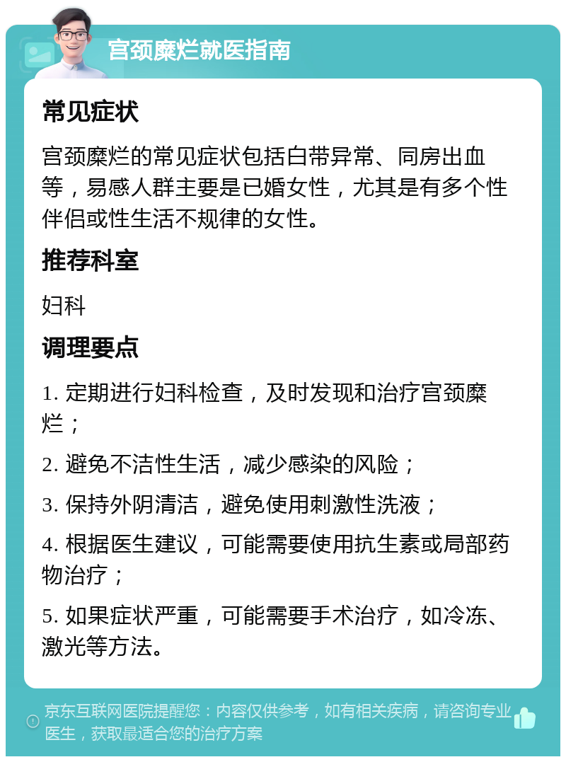 宫颈糜烂就医指南 常见症状 宫颈糜烂的常见症状包括白带异常、同房出血等，易感人群主要是已婚女性，尤其是有多个性伴侣或性生活不规律的女性。 推荐科室 妇科 调理要点 1. 定期进行妇科检查，及时发现和治疗宫颈糜烂； 2. 避免不洁性生活，减少感染的风险； 3. 保持外阴清洁，避免使用刺激性洗液； 4. 根据医生建议，可能需要使用抗生素或局部药物治疗； 5. 如果症状严重，可能需要手术治疗，如冷冻、激光等方法。