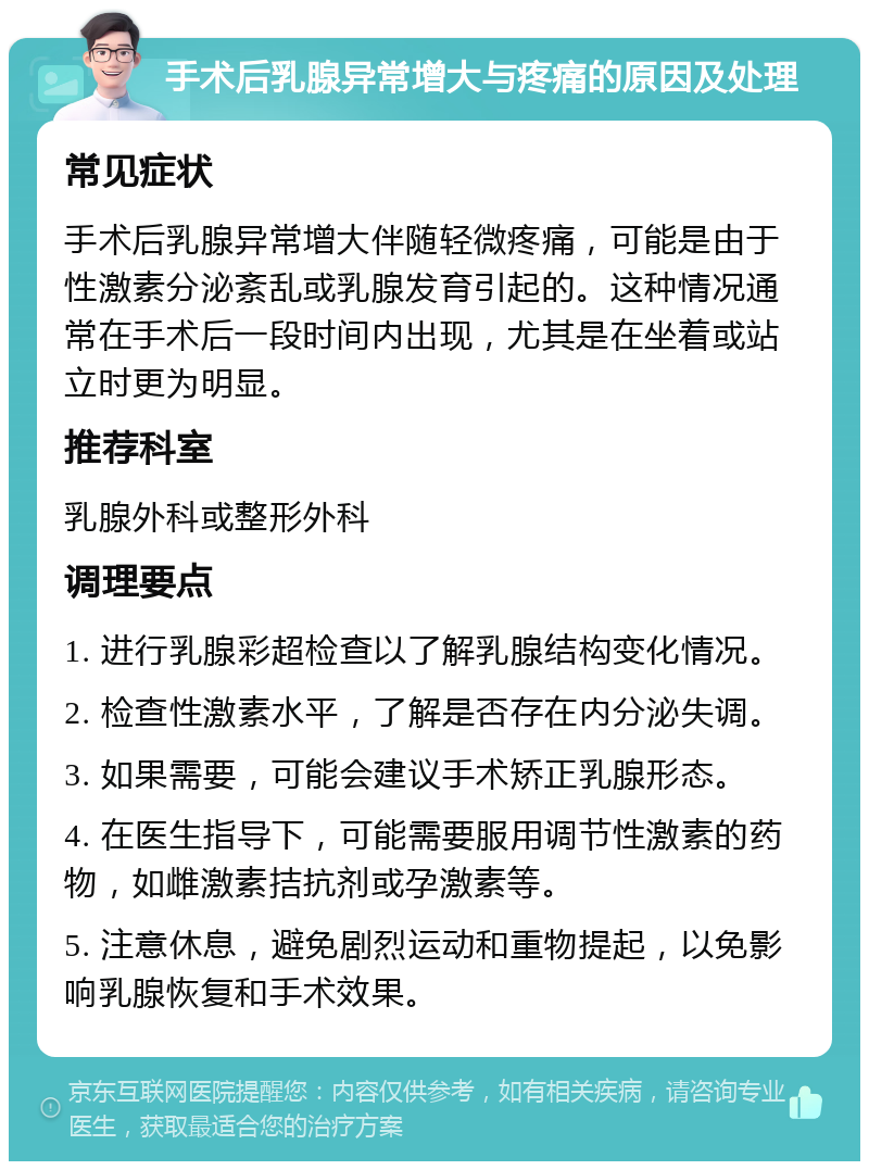 手术后乳腺异常增大与疼痛的原因及处理 常见症状 手术后乳腺异常增大伴随轻微疼痛，可能是由于性激素分泌紊乱或乳腺发育引起的。这种情况通常在手术后一段时间内出现，尤其是在坐着或站立时更为明显。 推荐科室 乳腺外科或整形外科 调理要点 1. 进行乳腺彩超检查以了解乳腺结构变化情况。 2. 检查性激素水平，了解是否存在内分泌失调。 3. 如果需要，可能会建议手术矫正乳腺形态。 4. 在医生指导下，可能需要服用调节性激素的药物，如雌激素拮抗剂或孕激素等。 5. 注意休息，避免剧烈运动和重物提起，以免影响乳腺恢复和手术效果。