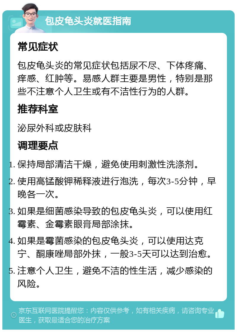 包皮龟头炎就医指南 常见症状 包皮龟头炎的常见症状包括尿不尽、下体疼痛、痒感、红肿等。易感人群主要是男性，特别是那些不注意个人卫生或有不洁性行为的人群。 推荐科室 泌尿外科或皮肤科 调理要点 保持局部清洁干燥，避免使用刺激性洗涤剂。 使用高锰酸钾稀释液进行泡洗，每次3-5分钟，早晚各一次。 如果是细菌感染导致的包皮龟头炎，可以使用红霉素、金霉素眼膏局部涂抹。 如果是霉菌感染的包皮龟头炎，可以使用达克宁、酮康唑局部外抹，一般3-5天可以达到治愈。 注意个人卫生，避免不洁的性生活，减少感染的风险。