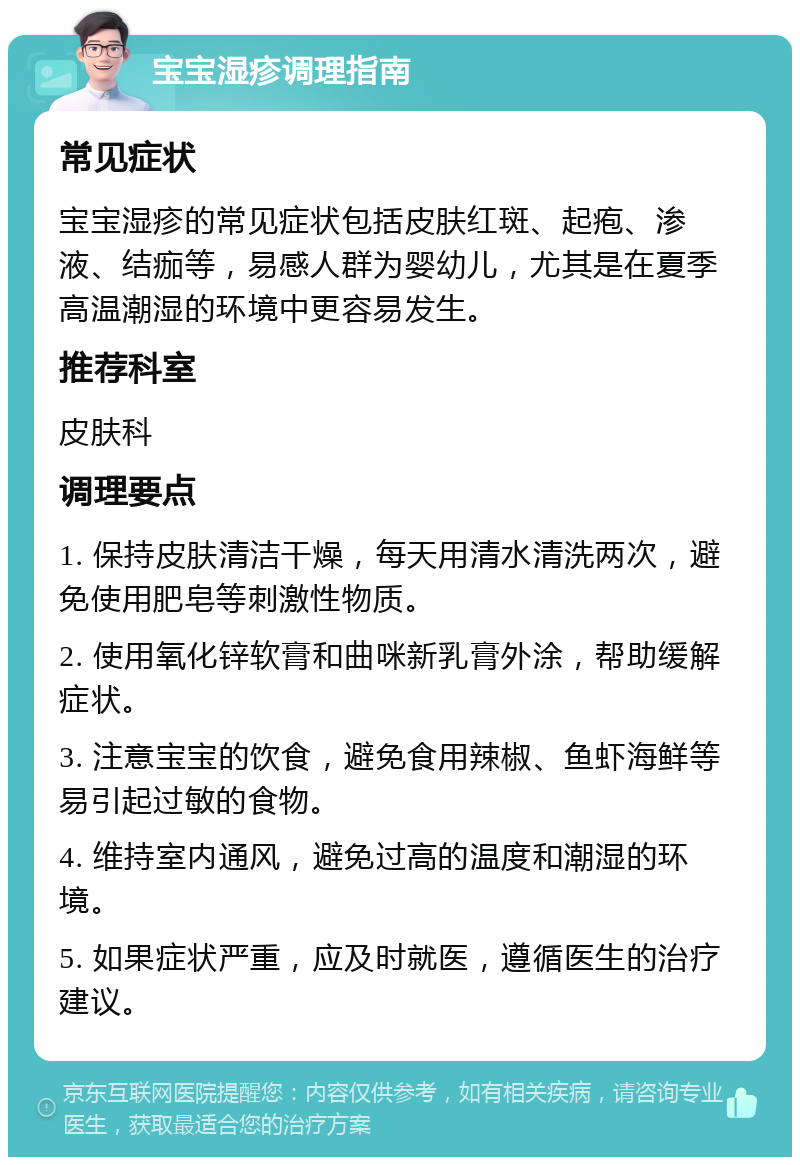 宝宝湿疹调理指南 常见症状 宝宝湿疹的常见症状包括皮肤红斑、起疱、渗液、结痂等，易感人群为婴幼儿，尤其是在夏季高温潮湿的环境中更容易发生。 推荐科室 皮肤科 调理要点 1. 保持皮肤清洁干燥，每天用清水清洗两次，避免使用肥皂等刺激性物质。 2. 使用氧化锌软膏和曲咪新乳膏外涂，帮助缓解症状。 3. 注意宝宝的饮食，避免食用辣椒、鱼虾海鲜等易引起过敏的食物。 4. 维持室内通风，避免过高的温度和潮湿的环境。 5. 如果症状严重，应及时就医，遵循医生的治疗建议。