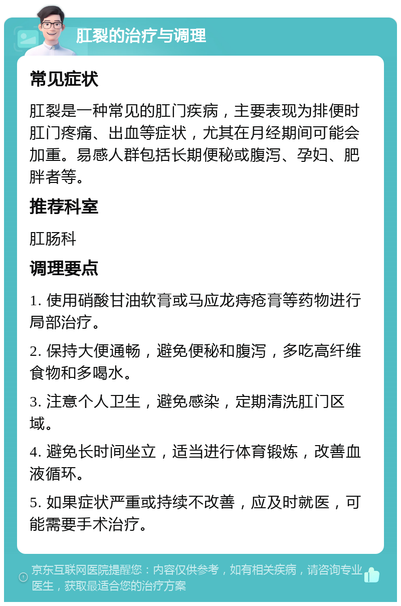 肛裂的治疗与调理 常见症状 肛裂是一种常见的肛门疾病，主要表现为排便时肛门疼痛、出血等症状，尤其在月经期间可能会加重。易感人群包括长期便秘或腹泻、孕妇、肥胖者等。 推荐科室 肛肠科 调理要点 1. 使用硝酸甘油软膏或马应龙痔疮膏等药物进行局部治疗。 2. 保持大便通畅，避免便秘和腹泻，多吃高纤维食物和多喝水。 3. 注意个人卫生，避免感染，定期清洗肛门区域。 4. 避免长时间坐立，适当进行体育锻炼，改善血液循环。 5. 如果症状严重或持续不改善，应及时就医，可能需要手术治疗。