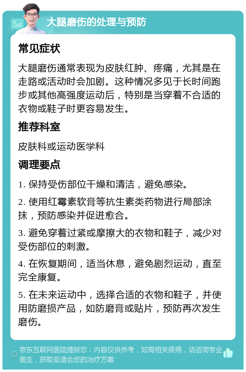 大腿磨伤的处理与预防 常见症状 大腿磨伤通常表现为皮肤红肿、疼痛，尤其是在走路或活动时会加剧。这种情况多见于长时间跑步或其他高强度运动后，特别是当穿着不合适的衣物或鞋子时更容易发生。 推荐科室 皮肤科或运动医学科 调理要点 1. 保持受伤部位干燥和清洁，避免感染。 2. 使用红霉素软膏等抗生素类药物进行局部涂抹，预防感染并促进愈合。 3. 避免穿着过紧或摩擦大的衣物和鞋子，减少对受伤部位的刺激。 4. 在恢复期间，适当休息，避免剧烈运动，直至完全康复。 5. 在未来运动中，选择合适的衣物和鞋子，并使用防磨损产品，如防磨膏或贴片，预防再次发生磨伤。