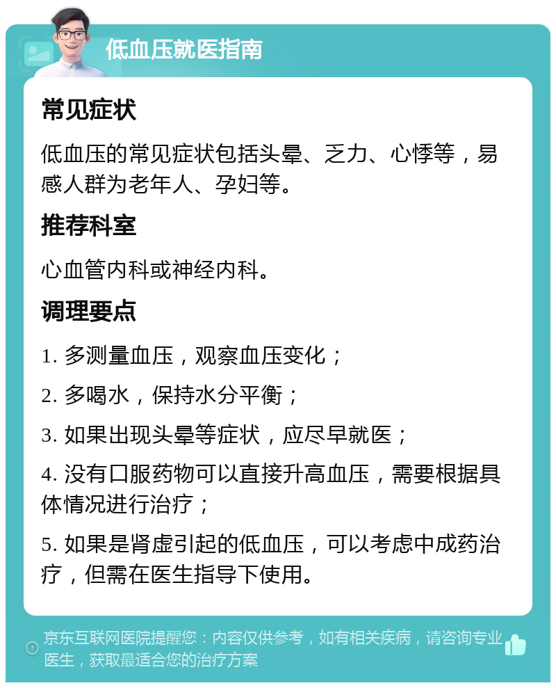 低血压就医指南 常见症状 低血压的常见症状包括头晕、乏力、心悸等，易感人群为老年人、孕妇等。 推荐科室 心血管内科或神经内科。 调理要点 1. 多测量血压，观察血压变化； 2. 多喝水，保持水分平衡； 3. 如果出现头晕等症状，应尽早就医； 4. 没有口服药物可以直接升高血压，需要根据具体情况进行治疗； 5. 如果是肾虚引起的低血压，可以考虑中成药治疗，但需在医生指导下使用。