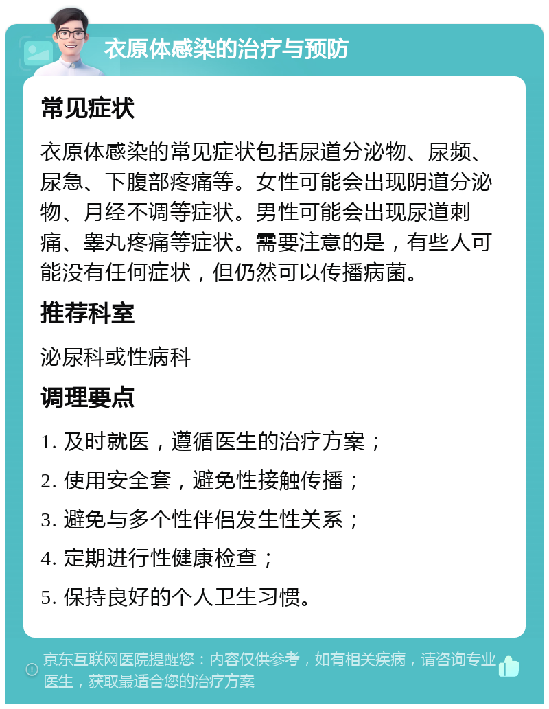 衣原体感染的治疗与预防 常见症状 衣原体感染的常见症状包括尿道分泌物、尿频、尿急、下腹部疼痛等。女性可能会出现阴道分泌物、月经不调等症状。男性可能会出现尿道刺痛、睾丸疼痛等症状。需要注意的是，有些人可能没有任何症状，但仍然可以传播病菌。 推荐科室 泌尿科或性病科 调理要点 1. 及时就医，遵循医生的治疗方案； 2. 使用安全套，避免性接触传播； 3. 避免与多个性伴侣发生性关系； 4. 定期进行性健康检查； 5. 保持良好的个人卫生习惯。