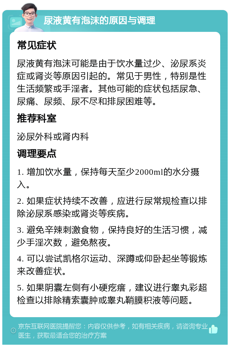 尿液黄有泡沫的原因与调理 常见症状 尿液黄有泡沫可能是由于饮水量过少、泌尿系炎症或肾炎等原因引起的。常见于男性，特别是性生活频繁或手淫者。其他可能的症状包括尿急、尿痛、尿频、尿不尽和排尿困难等。 推荐科室 泌尿外科或肾内科 调理要点 1. 增加饮水量，保持每天至少2000ml的水分摄入。 2. 如果症状持续不改善，应进行尿常规检查以排除泌尿系感染或肾炎等疾病。 3. 避免辛辣刺激食物，保持良好的生活习惯，减少手淫次数，避免熬夜。 4. 可以尝试凯格尔运动、深蹲或仰卧起坐等锻炼来改善症状。 5. 如果阴囊左侧有小硬疙瘩，建议进行睾丸彩超检查以排除精索囊肿或睾丸鞘膜积液等问题。