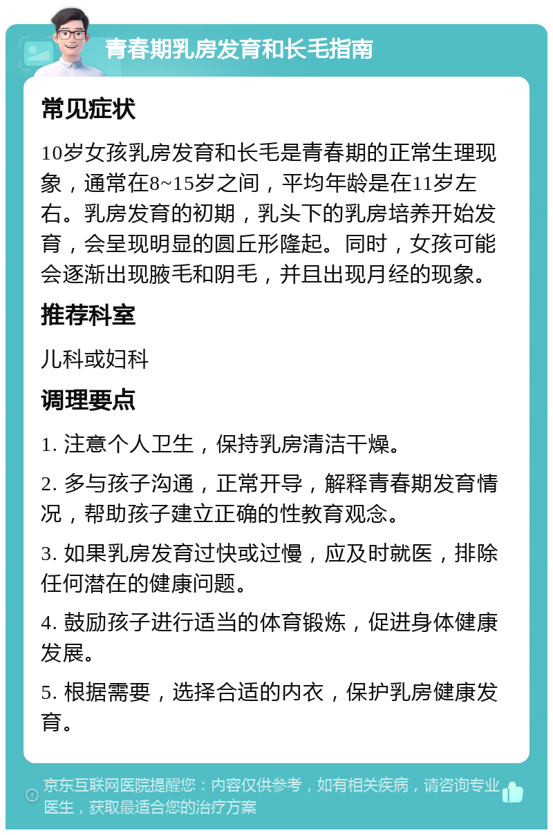 青春期乳房发育和长毛指南 常见症状 10岁女孩乳房发育和长毛是青春期的正常生理现象，通常在8~15岁之间，平均年龄是在11岁左右。乳房发育的初期，乳头下的乳房培养开始发育，会呈现明显的圆丘形隆起。同时，女孩可能会逐渐出现腋毛和阴毛，并且出现月经的现象。 推荐科室 儿科或妇科 调理要点 1. 注意个人卫生，保持乳房清洁干燥。 2. 多与孩子沟通，正常开导，解释青春期发育情况，帮助孩子建立正确的性教育观念。 3. 如果乳房发育过快或过慢，应及时就医，排除任何潜在的健康问题。 4. 鼓励孩子进行适当的体育锻炼，促进身体健康发展。 5. 根据需要，选择合适的内衣，保护乳房健康发育。