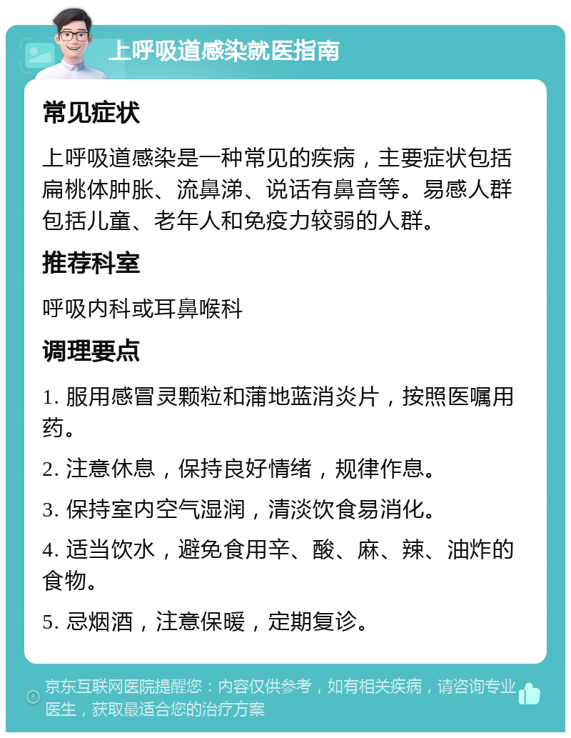 上呼吸道感染就医指南 常见症状 上呼吸道感染是一种常见的疾病，主要症状包括扁桃体肿胀、流鼻涕、说话有鼻音等。易感人群包括儿童、老年人和免疫力较弱的人群。 推荐科室 呼吸内科或耳鼻喉科 调理要点 1. 服用感冒灵颗粒和蒲地蓝消炎片，按照医嘱用药。 2. 注意休息，保持良好情绪，规律作息。 3. 保持室内空气湿润，清淡饮食易消化。 4. 适当饮水，避免食用辛、酸、麻、辣、油炸的食物。 5. 忌烟酒，注意保暖，定期复诊。