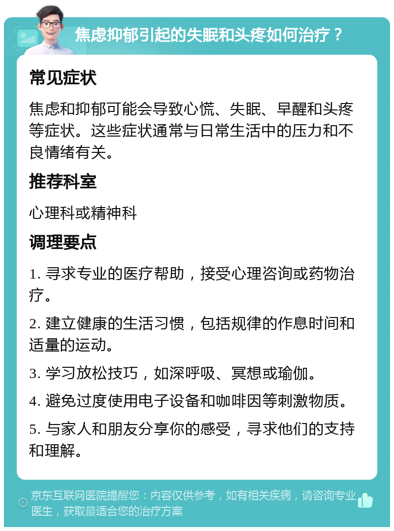 焦虑抑郁引起的失眠和头疼如何治疗？ 常见症状 焦虑和抑郁可能会导致心慌、失眠、早醒和头疼等症状。这些症状通常与日常生活中的压力和不良情绪有关。 推荐科室 心理科或精神科 调理要点 1. 寻求专业的医疗帮助，接受心理咨询或药物治疗。 2. 建立健康的生活习惯，包括规律的作息时间和适量的运动。 3. 学习放松技巧，如深呼吸、冥想或瑜伽。 4. 避免过度使用电子设备和咖啡因等刺激物质。 5. 与家人和朋友分享你的感受，寻求他们的支持和理解。