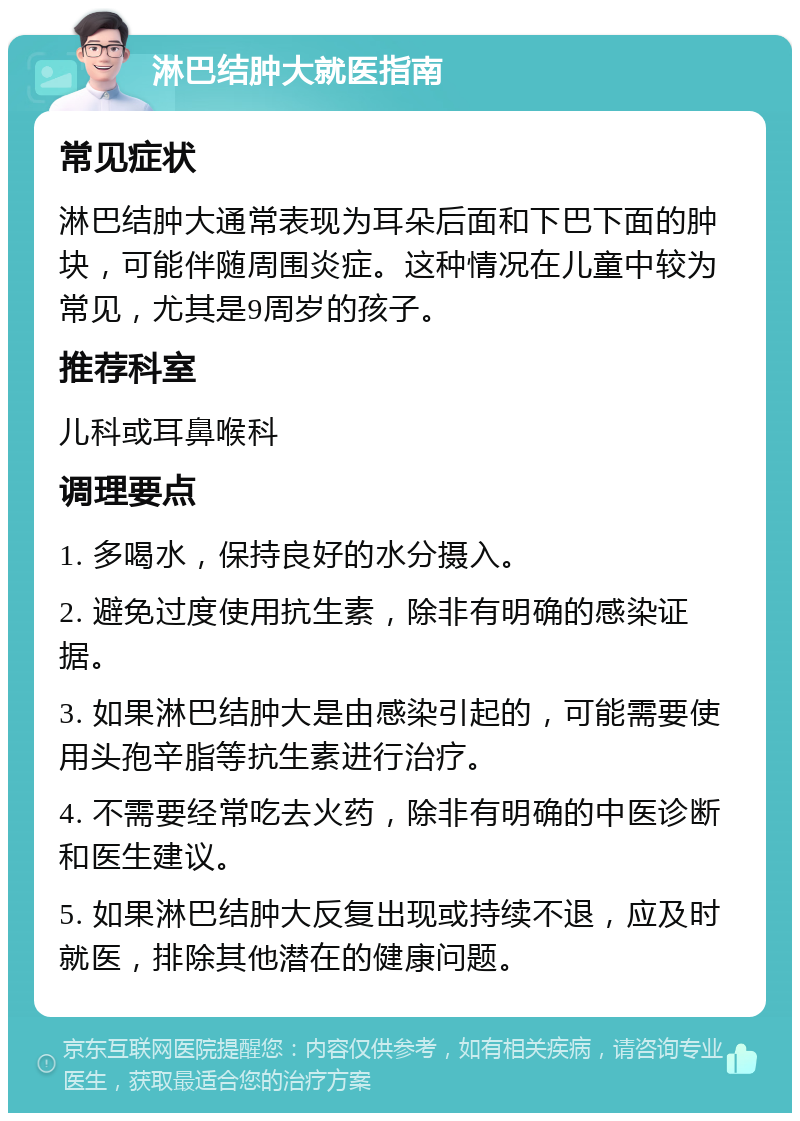 淋巴结肿大就医指南 常见症状 淋巴结肿大通常表现为耳朵后面和下巴下面的肿块，可能伴随周围炎症。这种情况在儿童中较为常见，尤其是9周岁的孩子。 推荐科室 儿科或耳鼻喉科 调理要点 1. 多喝水，保持良好的水分摄入。 2. 避免过度使用抗生素，除非有明确的感染证据。 3. 如果淋巴结肿大是由感染引起的，可能需要使用头孢辛脂等抗生素进行治疗。 4. 不需要经常吃去火药，除非有明确的中医诊断和医生建议。 5. 如果淋巴结肿大反复出现或持续不退，应及时就医，排除其他潜在的健康问题。