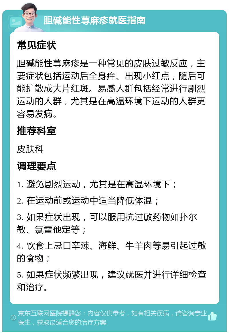 胆碱能性荨麻疹就医指南 常见症状 胆碱能性荨麻疹是一种常见的皮肤过敏反应，主要症状包括运动后全身痒、出现小红点，随后可能扩散成大片红斑。易感人群包括经常进行剧烈运动的人群，尤其是在高温环境下运动的人群更容易发病。 推荐科室 皮肤科 调理要点 1. 避免剧烈运动，尤其是在高温环境下； 2. 在运动前或运动中适当降低体温； 3. 如果症状出现，可以服用抗过敏药物如扑尔敏、氯雷他定等； 4. 饮食上忌口辛辣、海鲜、牛羊肉等易引起过敏的食物； 5. 如果症状频繁出现，建议就医并进行详细检查和治疗。