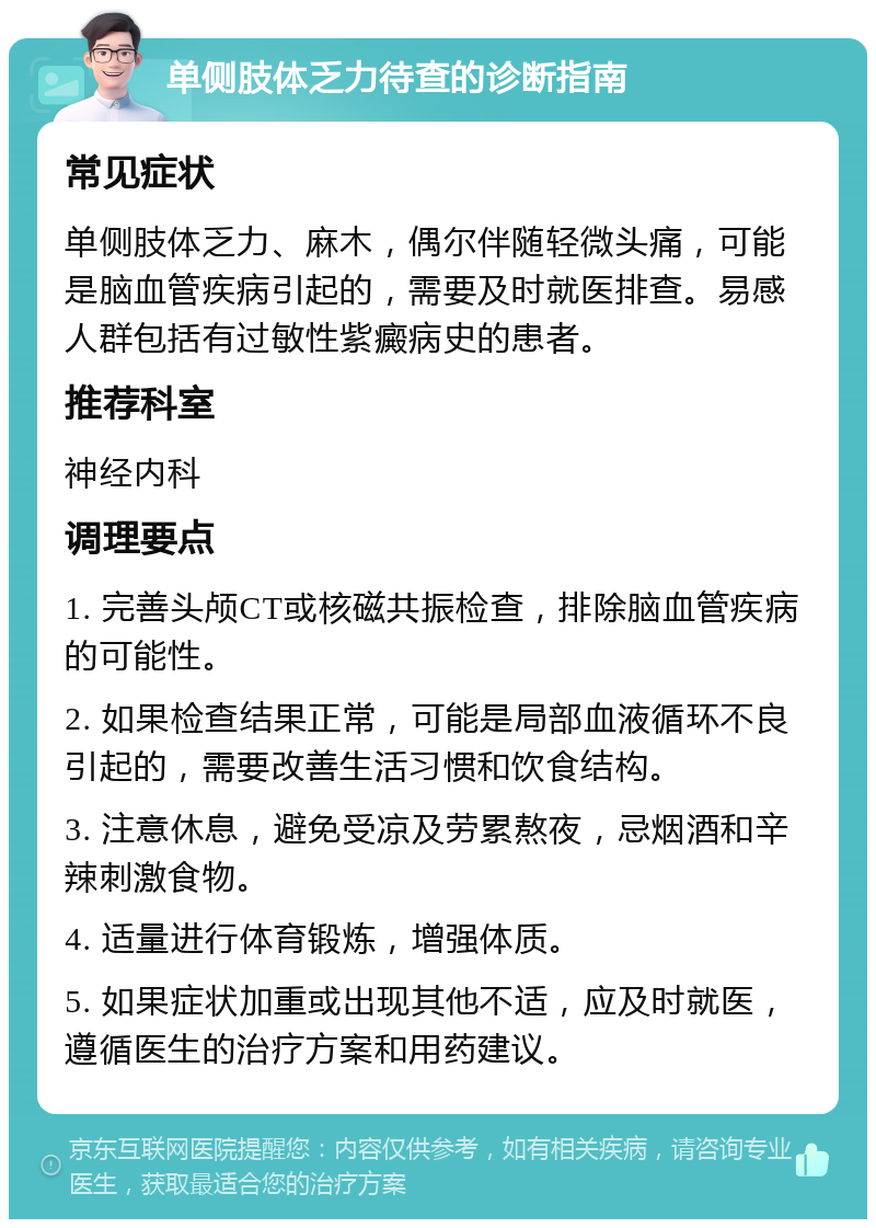 单侧肢体乏力待查的诊断指南 常见症状 单侧肢体乏力、麻木，偶尔伴随轻微头痛，可能是脑血管疾病引起的，需要及时就医排查。易感人群包括有过敏性紫癜病史的患者。 推荐科室 神经内科 调理要点 1. 完善头颅CT或核磁共振检查，排除脑血管疾病的可能性。 2. 如果检查结果正常，可能是局部血液循环不良引起的，需要改善生活习惯和饮食结构。 3. 注意休息，避免受凉及劳累熬夜，忌烟酒和辛辣刺激食物。 4. 适量进行体育锻炼，增强体质。 5. 如果症状加重或出现其他不适，应及时就医，遵循医生的治疗方案和用药建议。