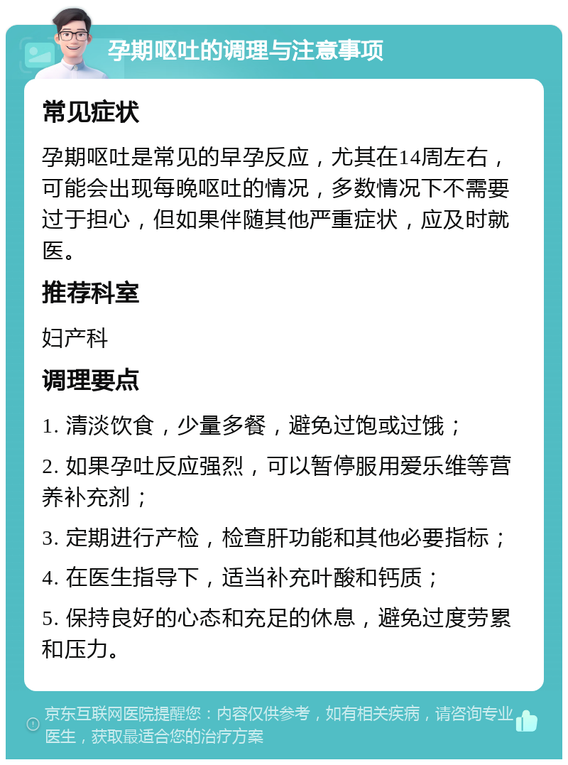 孕期呕吐的调理与注意事项 常见症状 孕期呕吐是常见的早孕反应，尤其在14周左右，可能会出现每晚呕吐的情况，多数情况下不需要过于担心，但如果伴随其他严重症状，应及时就医。 推荐科室 妇产科 调理要点 1. 清淡饮食，少量多餐，避免过饱或过饿； 2. 如果孕吐反应强烈，可以暂停服用爱乐维等营养补充剂； 3. 定期进行产检，检查肝功能和其他必要指标； 4. 在医生指导下，适当补充叶酸和钙质； 5. 保持良好的心态和充足的休息，避免过度劳累和压力。