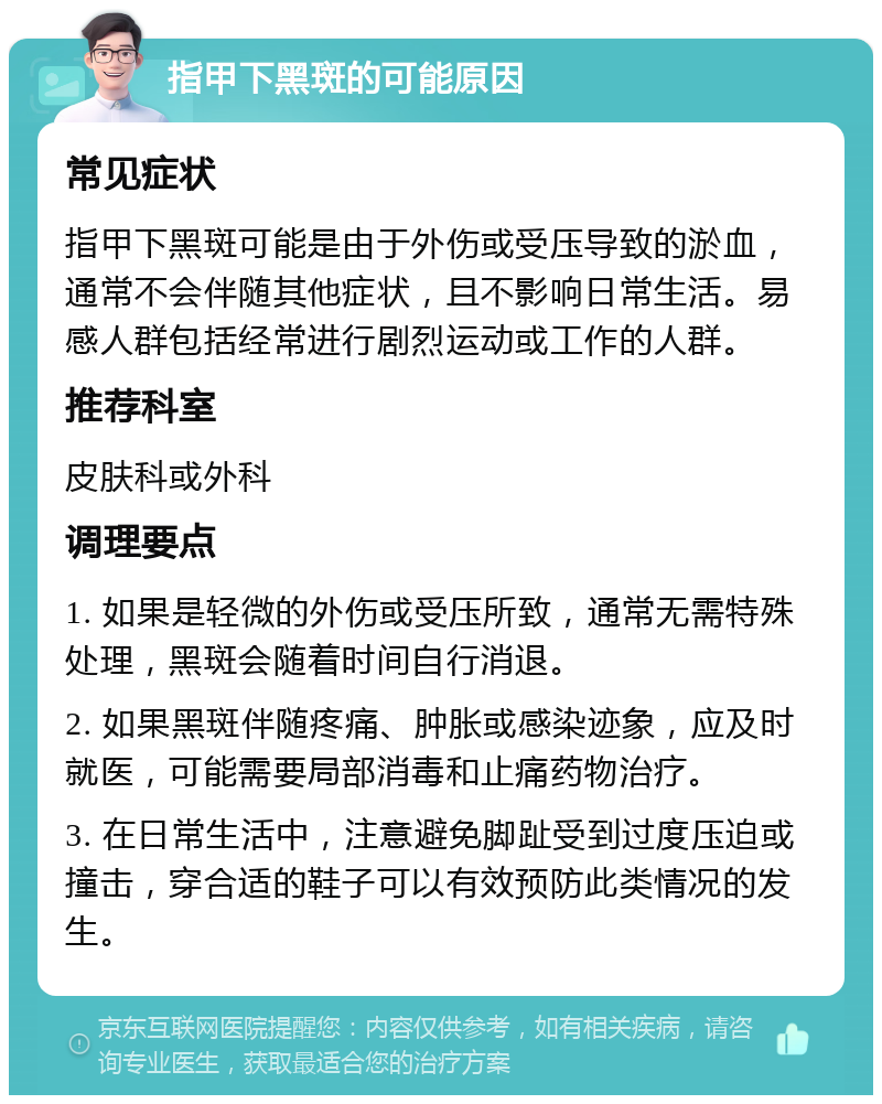 指甲下黑斑的可能原因 常见症状 指甲下黑斑可能是由于外伤或受压导致的淤血，通常不会伴随其他症状，且不影响日常生活。易感人群包括经常进行剧烈运动或工作的人群。 推荐科室 皮肤科或外科 调理要点 1. 如果是轻微的外伤或受压所致，通常无需特殊处理，黑斑会随着时间自行消退。 2. 如果黑斑伴随疼痛、肿胀或感染迹象，应及时就医，可能需要局部消毒和止痛药物治疗。 3. 在日常生活中，注意避免脚趾受到过度压迫或撞击，穿合适的鞋子可以有效预防此类情况的发生。