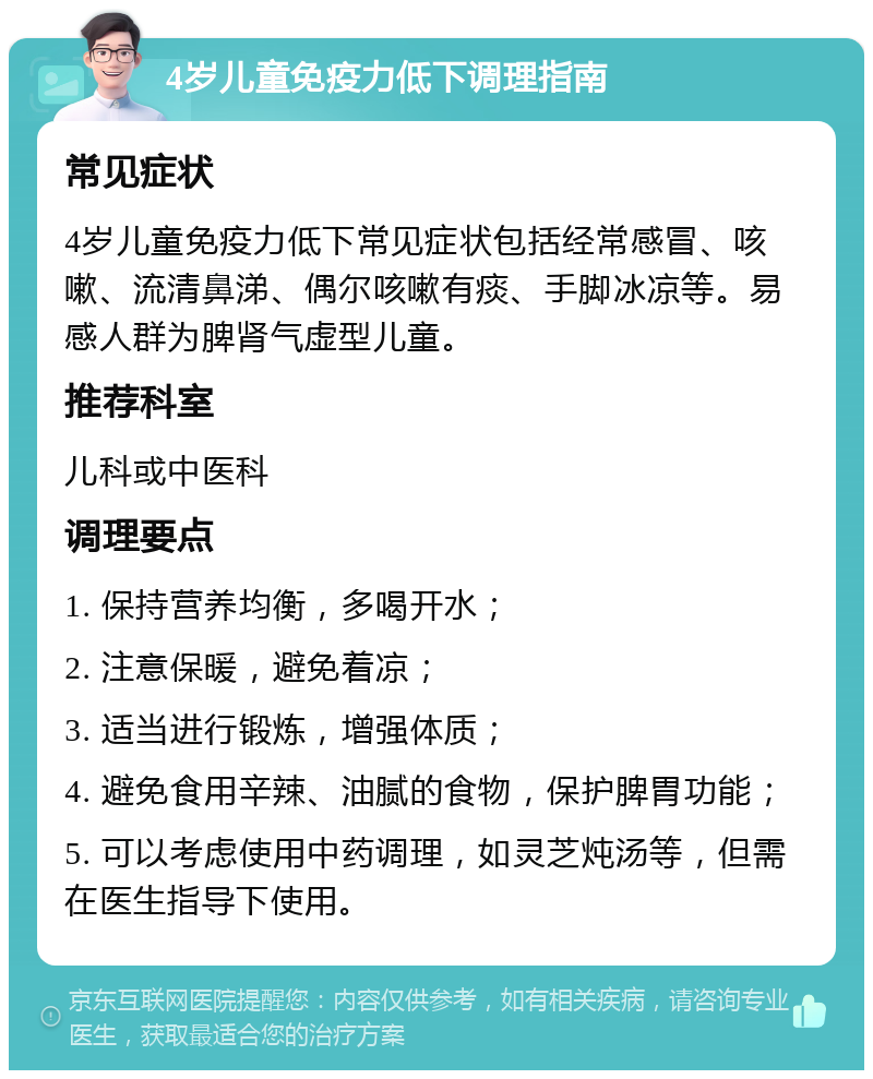 4岁儿童免疫力低下调理指南 常见症状 4岁儿童免疫力低下常见症状包括经常感冒、咳嗽、流清鼻涕、偶尔咳嗽有痰、手脚冰凉等。易感人群为脾肾气虚型儿童。 推荐科室 儿科或中医科 调理要点 1. 保持营养均衡，多喝开水； 2. 注意保暖，避免着凉； 3. 适当进行锻炼，增强体质； 4. 避免食用辛辣、油腻的食物，保护脾胃功能； 5. 可以考虑使用中药调理，如灵芝炖汤等，但需在医生指导下使用。