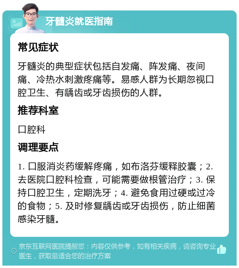 牙髓炎就医指南 常见症状 牙髓炎的典型症状包括自发痛、阵发痛、夜间痛、冷热水刺激疼痛等。易感人群为长期忽视口腔卫生、有龋齿或牙齿损伤的人群。 推荐科室 口腔科 调理要点 1. 口服消炎药缓解疼痛，如布洛芬缓释胶囊；2. 去医院口腔科检查，可能需要做根管治疗；3. 保持口腔卫生，定期洗牙；4. 避免食用过硬或过冷的食物；5. 及时修复龋齿或牙齿损伤，防止细菌感染牙髓。