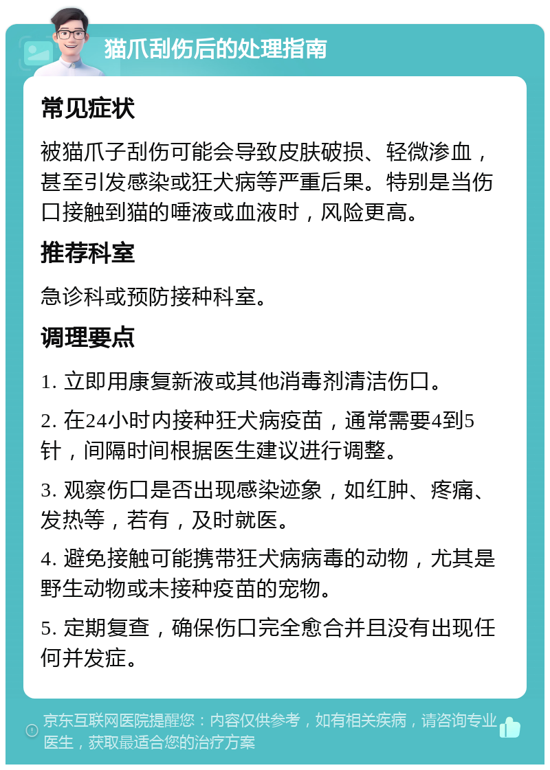 猫爪刮伤后的处理指南 常见症状 被猫爪子刮伤可能会导致皮肤破损、轻微渗血，甚至引发感染或狂犬病等严重后果。特别是当伤口接触到猫的唾液或血液时，风险更高。 推荐科室 急诊科或预防接种科室。 调理要点 1. 立即用康复新液或其他消毒剂清洁伤口。 2. 在24小时内接种狂犬病疫苗，通常需要4到5针，间隔时间根据医生建议进行调整。 3. 观察伤口是否出现感染迹象，如红肿、疼痛、发热等，若有，及时就医。 4. 避免接触可能携带狂犬病病毒的动物，尤其是野生动物或未接种疫苗的宠物。 5. 定期复查，确保伤口完全愈合并且没有出现任何并发症。