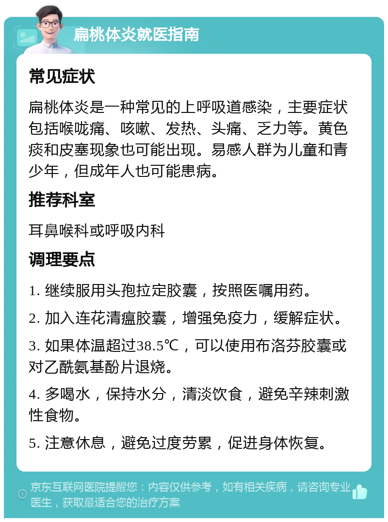 扁桃体炎就医指南 常见症状 扁桃体炎是一种常见的上呼吸道感染，主要症状包括喉咙痛、咳嗽、发热、头痛、乏力等。黄色痰和皮塞现象也可能出现。易感人群为儿童和青少年，但成年人也可能患病。 推荐科室 耳鼻喉科或呼吸内科 调理要点 1. 继续服用头孢拉定胶囊，按照医嘱用药。 2. 加入连花清瘟胶囊，增强免疫力，缓解症状。 3. 如果体温超过38.5℃，可以使用布洛芬胶囊或对乙酰氨基酚片退烧。 4. 多喝水，保持水分，清淡饮食，避免辛辣刺激性食物。 5. 注意休息，避免过度劳累，促进身体恢复。