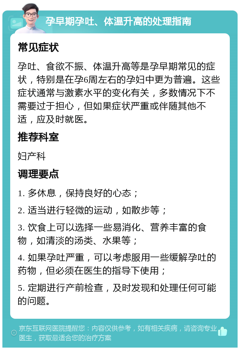 孕早期孕吐、体温升高的处理指南 常见症状 孕吐、食欲不振、体温升高等是孕早期常见的症状，特别是在孕6周左右的孕妇中更为普遍。这些症状通常与激素水平的变化有关，多数情况下不需要过于担心，但如果症状严重或伴随其他不适，应及时就医。 推荐科室 妇产科 调理要点 1. 多休息，保持良好的心态； 2. 适当进行轻微的运动，如散步等； 3. 饮食上可以选择一些易消化、营养丰富的食物，如清淡的汤类、水果等； 4. 如果孕吐严重，可以考虑服用一些缓解孕吐的药物，但必须在医生的指导下使用； 5. 定期进行产前检查，及时发现和处理任何可能的问题。